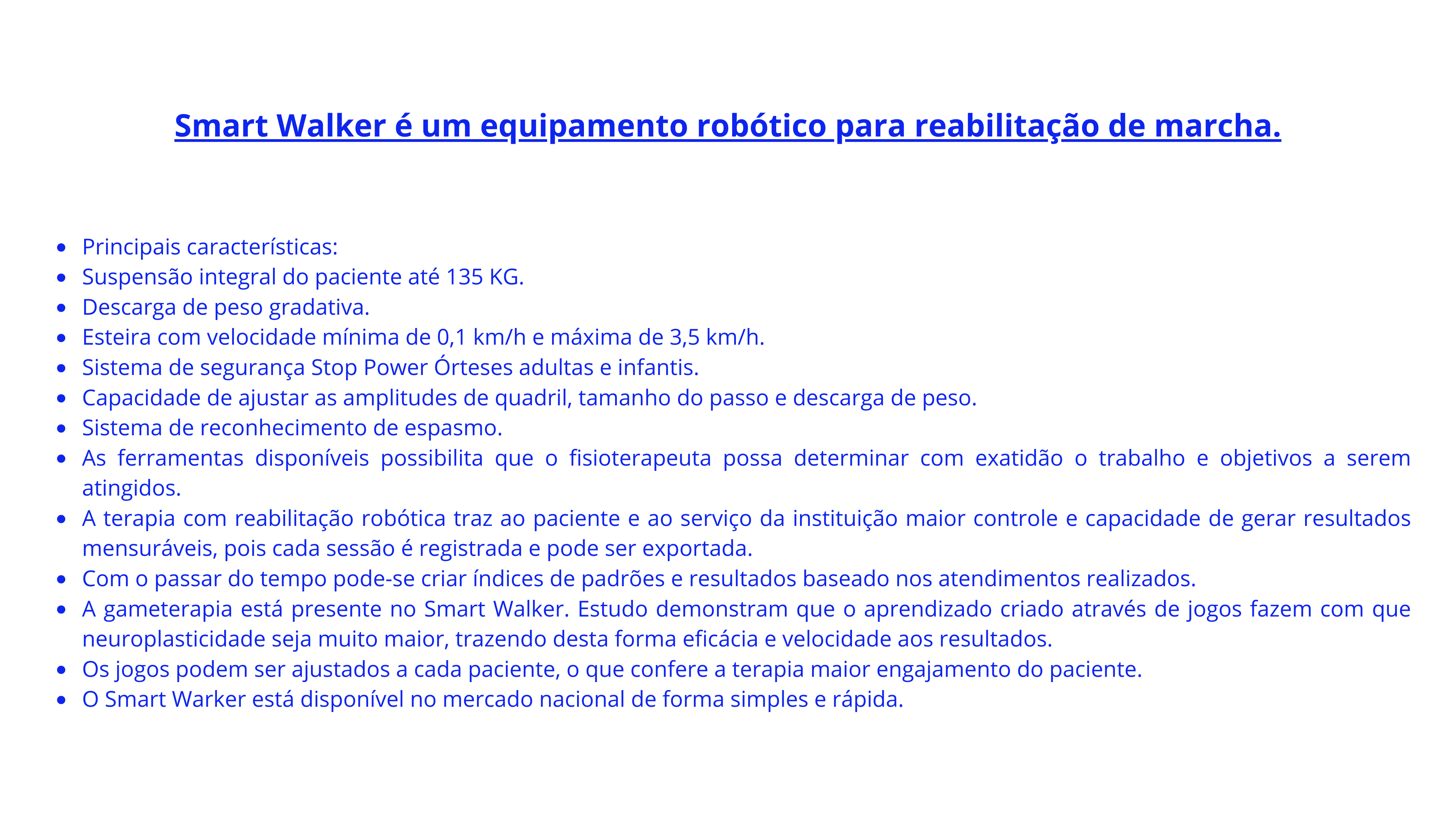 Smart Walker é um equipamento robótico para reabilitação de marcha. Principais características Suspensão integral do paciente até 135 KG Descarga de peso gradativa Esteira com velocidade mínima de (2).png